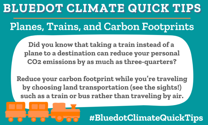 Climate Quick Tip: Planes, Trains, and Carbon Footprints Did you know that taking a train instead of a plane to a destination can reduce your personal CO2 emissions by as much as three-quarters? Reduce your carbon footprint while you’re traveling by choosing land transportation (see the sights!) such as a train or bus rather than traveling by air.