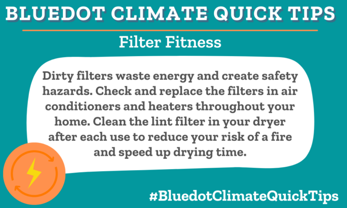 Climate Quick Tip: Filter Fitness Dirty filters waste energy and create safety hazards. Check and replace the filters in air conditioners and heaters throughout your home. Clean the lint filter in your dryer after each use to reduce your risk of a fire and speed up drying time. Increase heating and cooling efficiency and reduce your risk of fires by replacing/cleaning filters in your home. Check out Imagine It! For more eco advice.