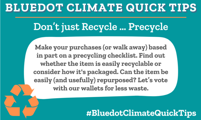 Climate Quick Tip: Don’t just Recycle … Precycle Make your purchases (or walk away) based in part on a precycling checklist. Find out whether the item is easily recyclable or consider how it's packaged. Can the item be easily (and usefully) repurposed? Let’s vote with our wallets for less waste. Earth911 offers up some precycling questions to consider.