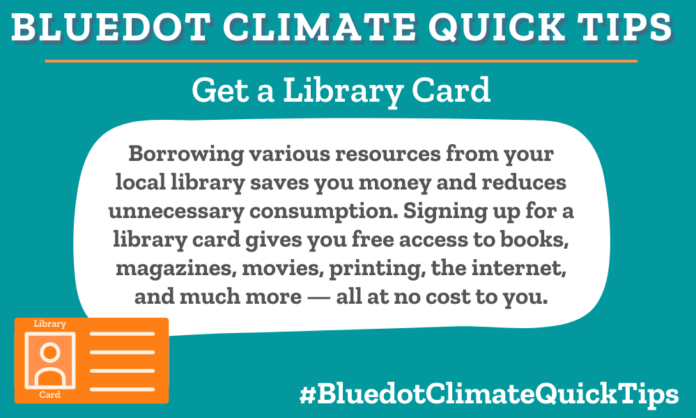 Climate Quick Tip: Get a Library Card: Borrowing various resources from your local library saves you money and reduces unnecessary consumption. Signing up for a library card gives you free access to books, magazines, movies, printing, the internet, and much more — all at no cost to you. Signing up for a local library card gives you free access to books, magazines, movies, printing, the internet, and much more, saving you money and sharing resources.